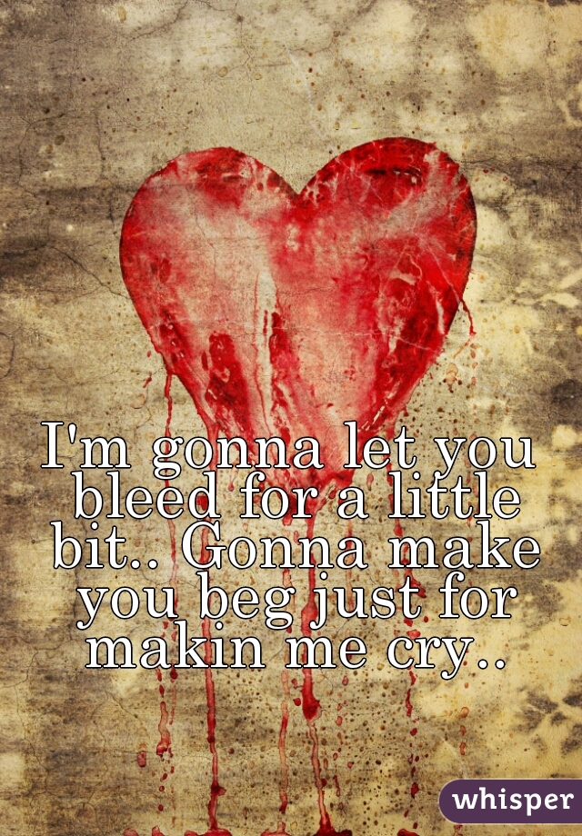 I'm gonna let you bleed for a little bit.. Gonna make you beg just for makin me cry..