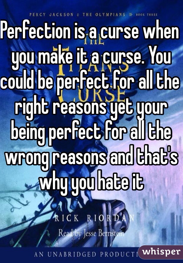 Perfection is a curse when you make it a curse. You could be perfect for all the right reasons yet your being perfect for all the wrong reasons and that's why you hate it