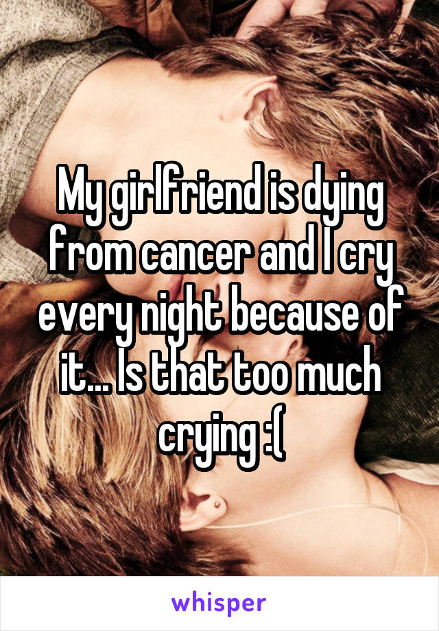 My girlfriend is dying from cancer and I cry every night because of it... Is that too much crying :(