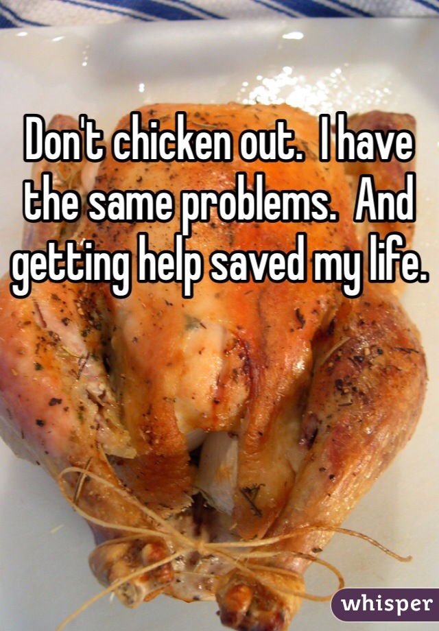 Don't chicken out.  I have the same problems.  And getting help saved my life.