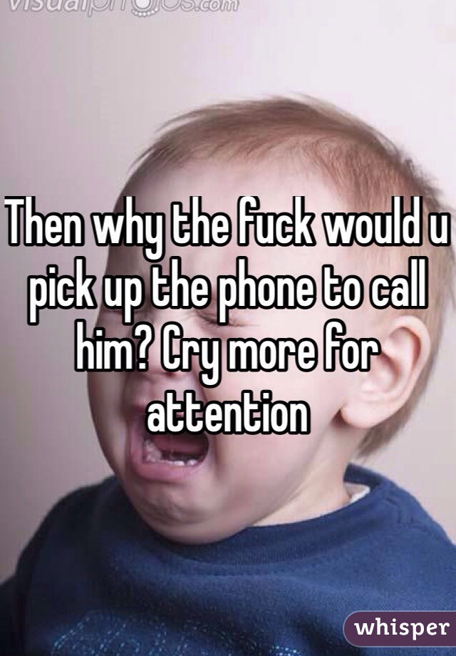 Then why the fuck would u pick up the phone to call him? Cry more for attention