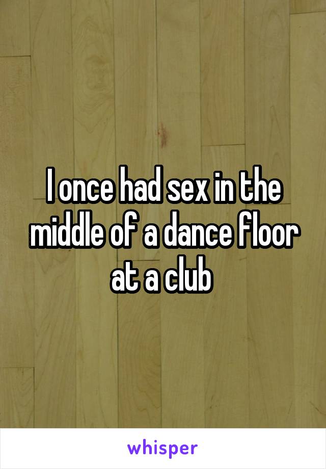 I once had sex in the middle of a dance floor at a club 