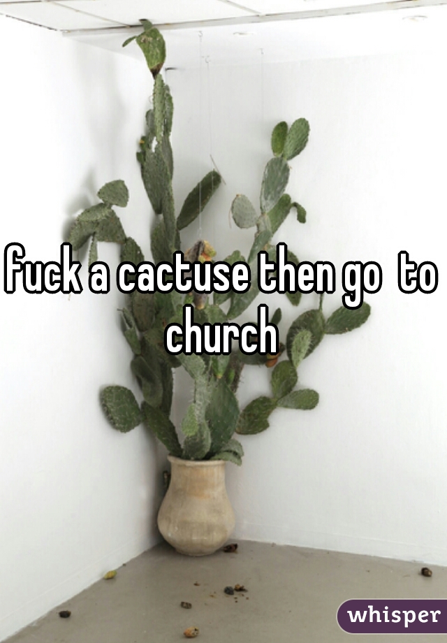 fuck a cactuse then go  to church 