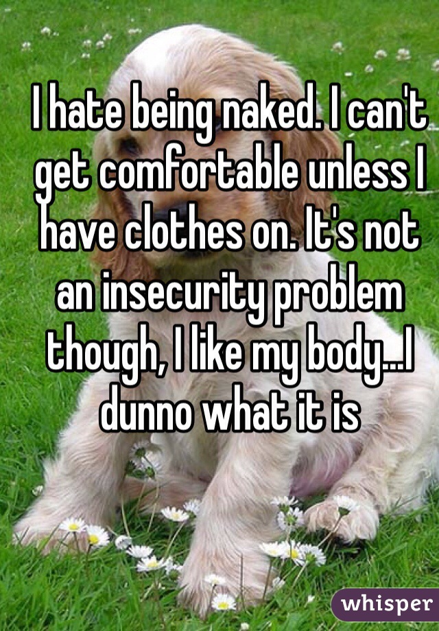 I hate being naked. I can't get comfortable unless I have clothes on. It's not an insecurity problem though, I like my body...I dunno what it is