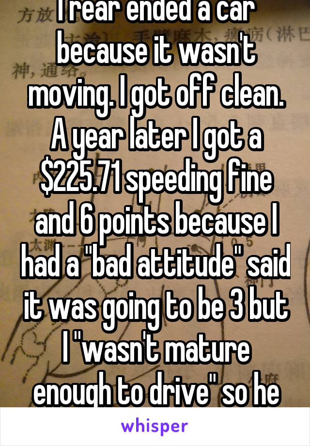 I rear ended a car because it wasn't moving. I got off clean. A year later I got a $225.71 speeding fine and 6 points because I had a "bad attitude" said it was going to be 3 but I "wasn't mature enough to drive" so he added 3 more. 