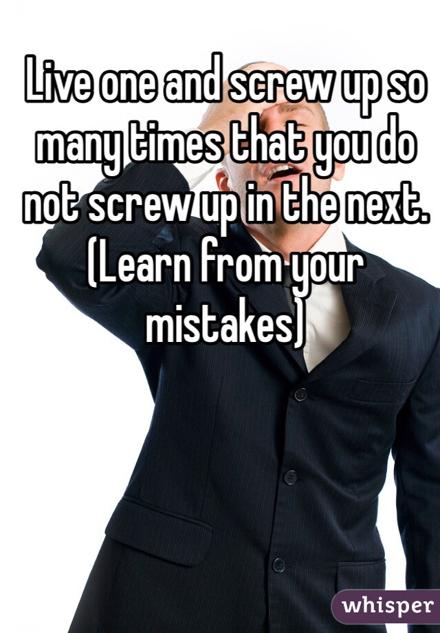 Live one and screw up so many times that you do not screw up in the next. (Learn from your mistakes)