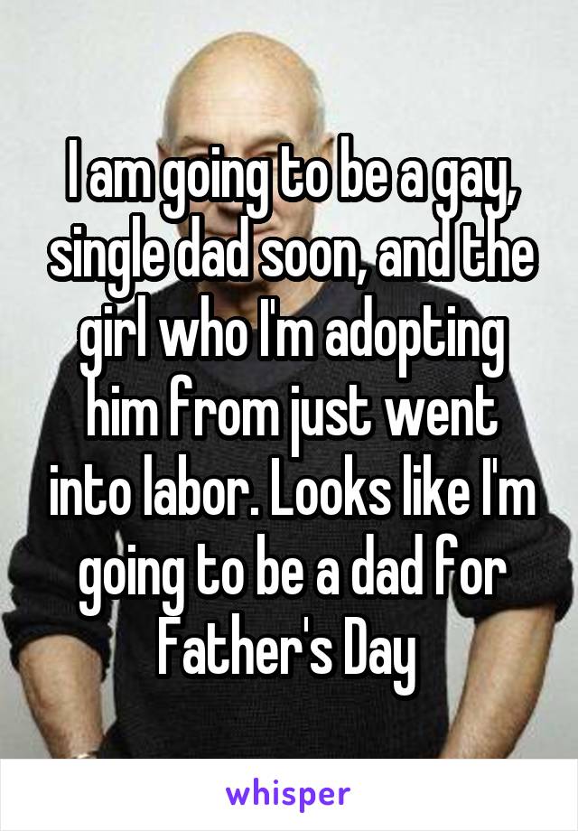 I am going to be a gay, single dad soon, and the girl who I'm adopting him from just went into labor. Looks like I'm going to be a dad for Father's Day 