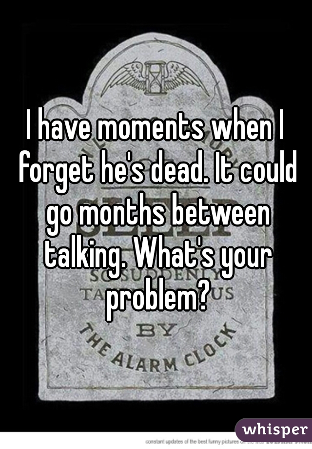 I have moments when I forget he's dead. It could go months between talking. What's your problem?