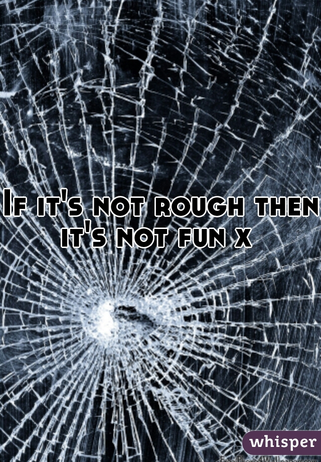 If it's not rough then it's not fun x  