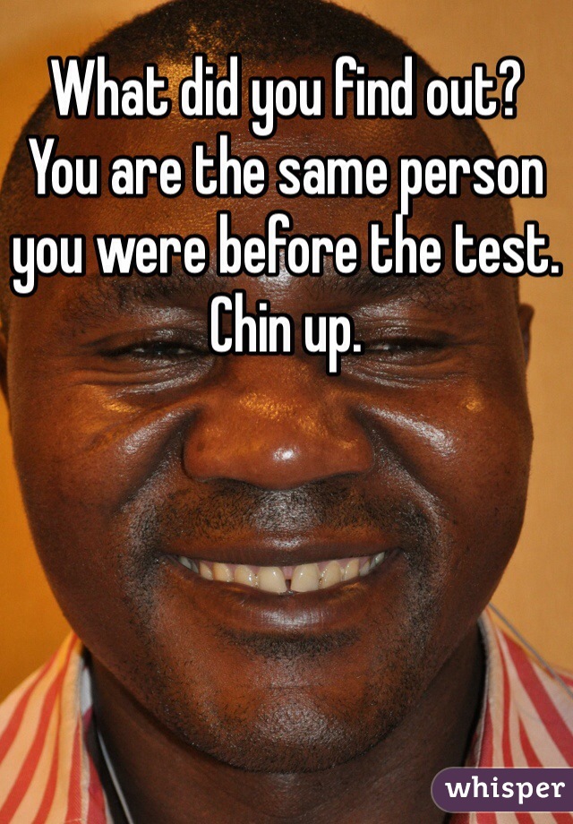 What did you find out?
You are the same person you were before the test.
Chin up. 