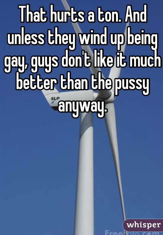 That hurts a ton. And unless they wind up being gay, guys don't like it much better than the pussy anyway. 