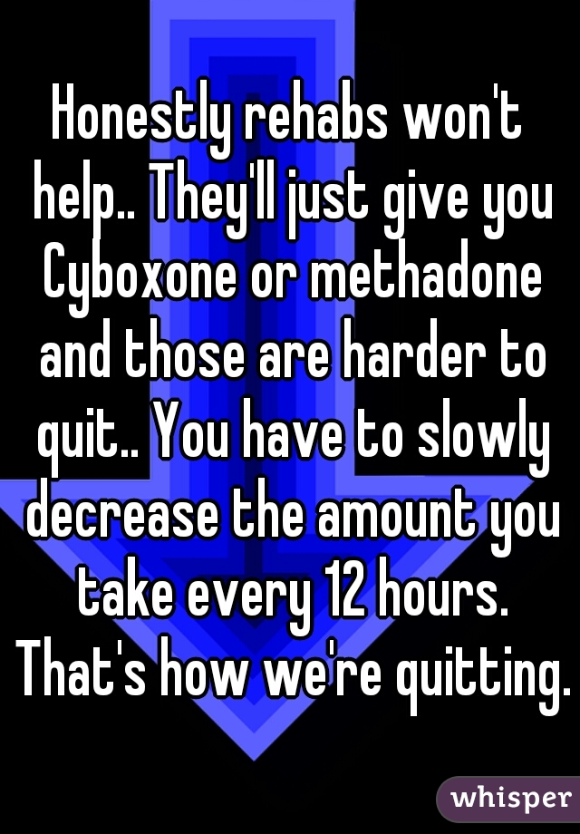 Honestly rehabs won't help.. They'll just give you Cyboxone or methadone and those are harder to quit.. You have to slowly decrease the amount you take every 12 hours. That's how we're quitting.