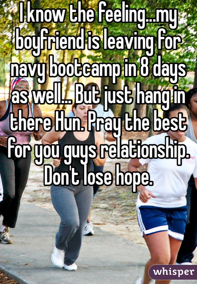I know the feeling...my boyfriend is leaving for navy bootcamp in 8 days as well... But just hang in there Hun. Pray the best for you guys relationship. Don't lose hope. 