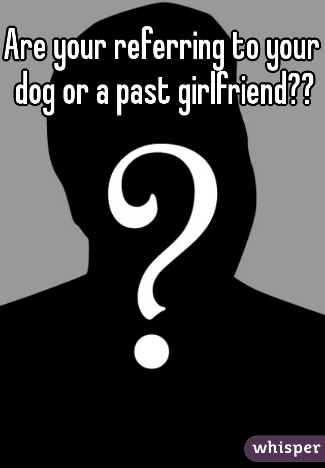 Are your referring to your dog or a past girlfriend??