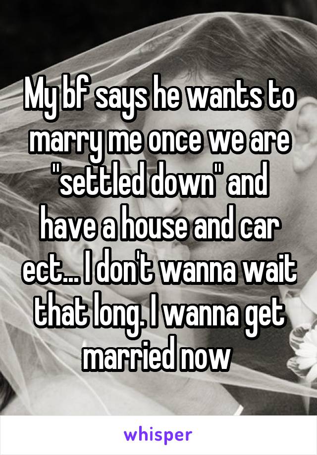 My bf says he wants to marry me once we are "settled down" and have a house and car ect... I don't wanna wait that long. I wanna get married now 