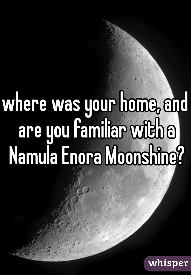 where was your home, and are you familiar with a Namula Enora Moonshine?