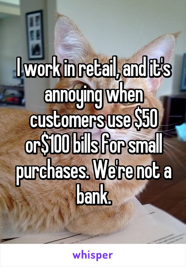 I work in retail, and it's annoying when customers use $50 or$100 bills for small purchases. We're not a bank.
