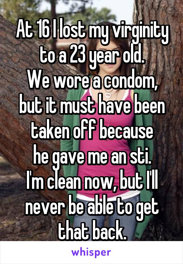 At 16 I lost my virginity to a 23 year old.
We wore a condom, but it must have been taken off because
he gave me an sti.
I'm clean now, but I'll never be able to get that back.