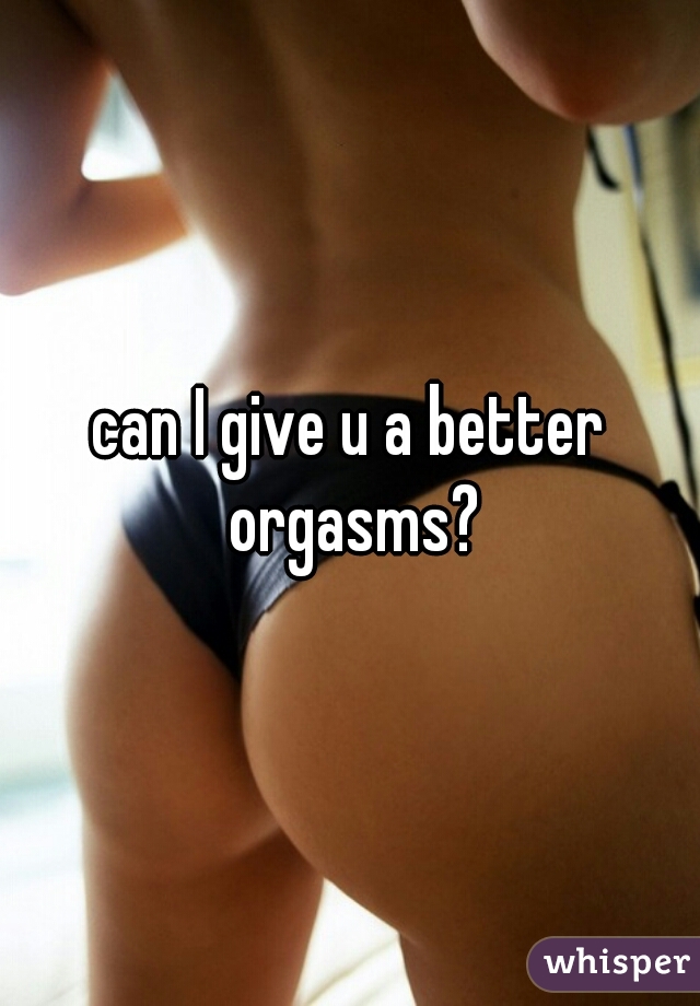 can I give u a better orgasms?
