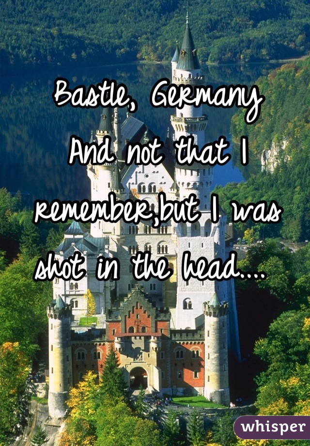 Bastle, Germany 
And not that I remember,but I was shot in the head.... 