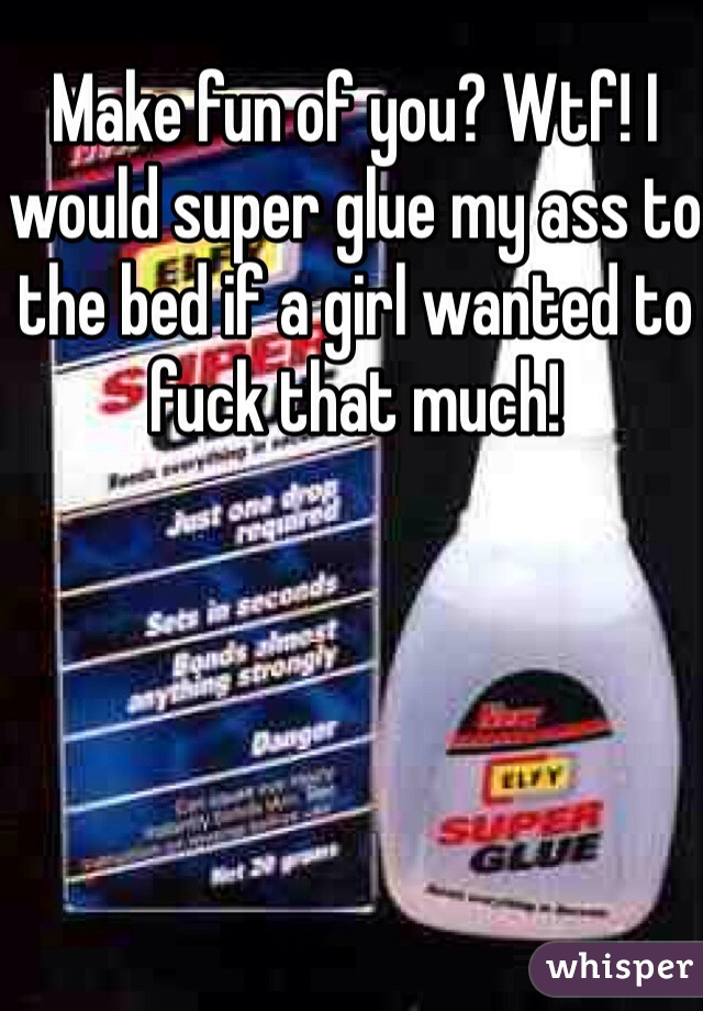 Make fun of you? Wtf! I would super glue my ass to the bed if a girl wanted to fuck that much!