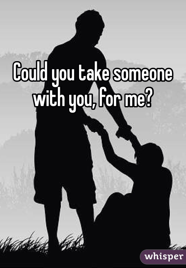 Could you take someone with you, for me?