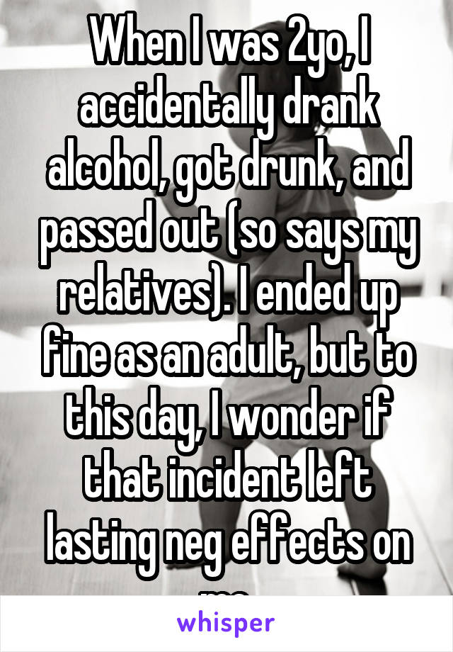 When I was 2yo, I accidentally drank alcohol, got drunk, and passed out (so says my relatives). I ended up fine as an adult, but to this day, I wonder if that incident left lasting neg effects on me.