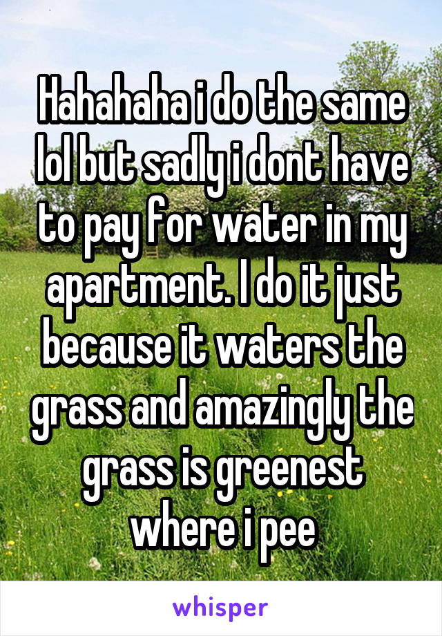Hahahaha i do the same lol but sadly i dont have to pay for water in my apartment. I do it just because it waters the grass and amazingly the grass is greenest where i pee