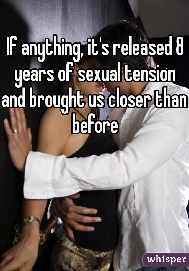 If anything, it's released 8 years of sexual tension and brought us closer than before 