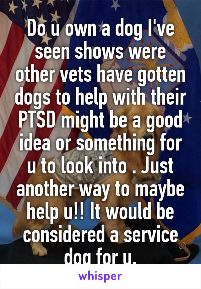 Do u own a dog I've seen shows were other vets have gotten dogs to help with their PTSD might be a good idea or something for u to look into . Just another way to maybe help u!! It would be considered a service dog for u.