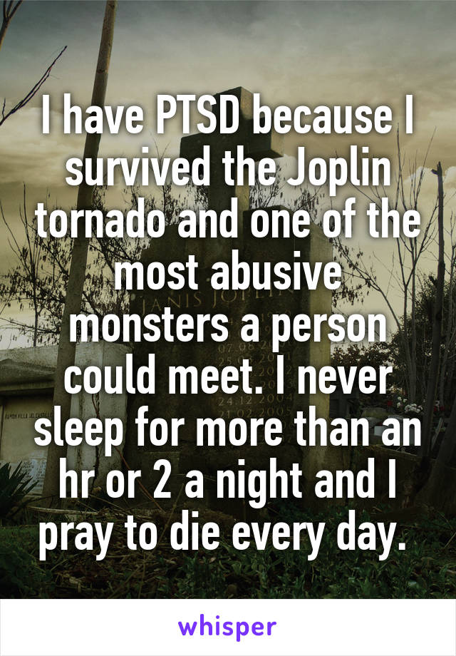 I have PTSD because I survived the Joplin tornado and one of the most abusive monsters a person could meet. I never sleep for more than an hr or 2 a night and I pray to die every day. 