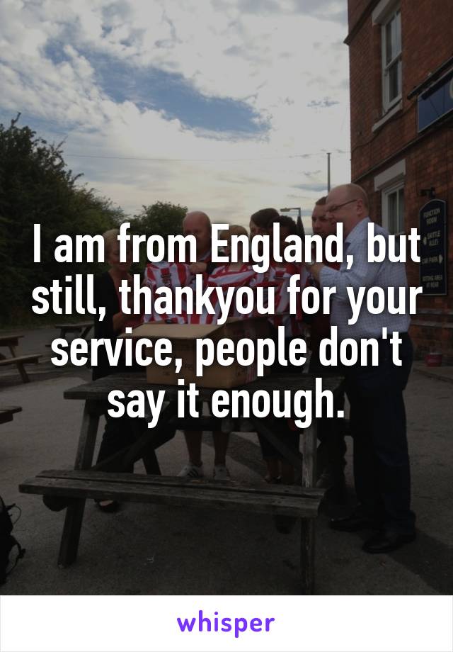 I am from England, but still, thankyou for your service, people don't say it enough.