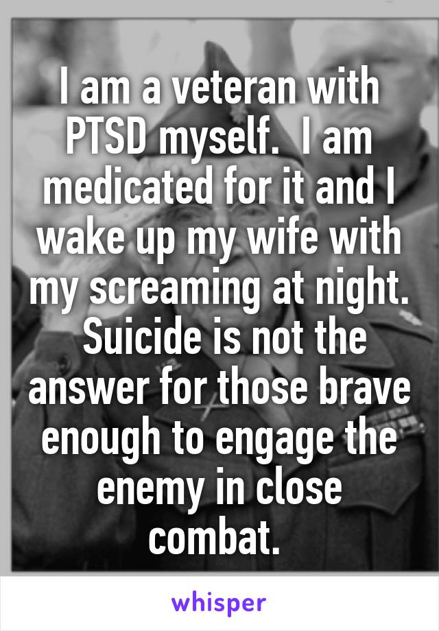 I am a veteran with PTSD myself.  I am medicated for it and I wake up my wife with my screaming at night.  Suicide is not the answer for those brave enough to engage the enemy in close combat. 