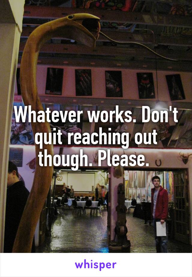 Whatever works. Don't quit reaching out though. Please. 