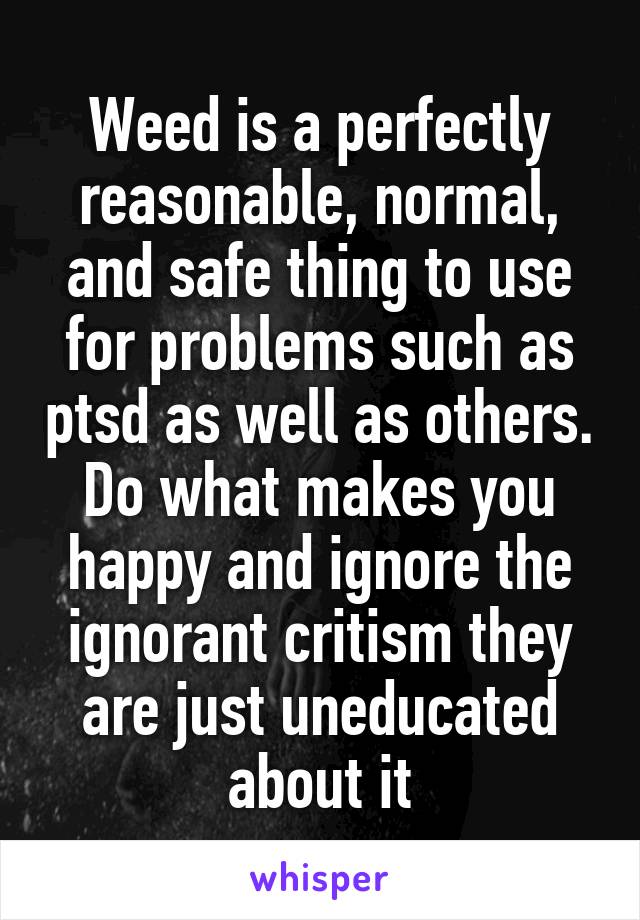 Weed is a perfectly reasonable, normal, and safe thing to use for problems such as ptsd as well as others. Do what makes you happy and ignore the ignorant critism they are just uneducated about it