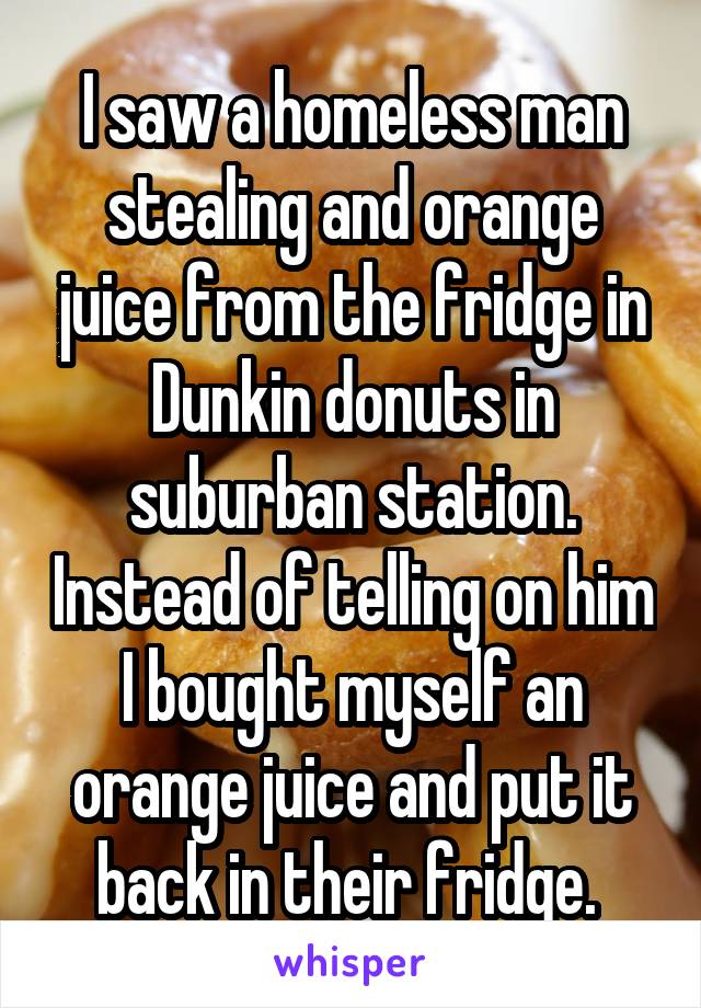 I saw a homeless man stealing and orange juice from the fridge in Dunkin donuts in suburban station. Instead of telling on him I bought myself an orange juice and put it back in their fridge. 