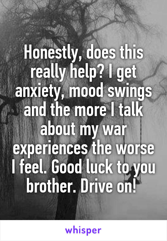 Honestly, does this really help? I get anxiety, mood swings and the more I talk about my war experiences the worse I feel. Good luck to you brother. Drive on! 