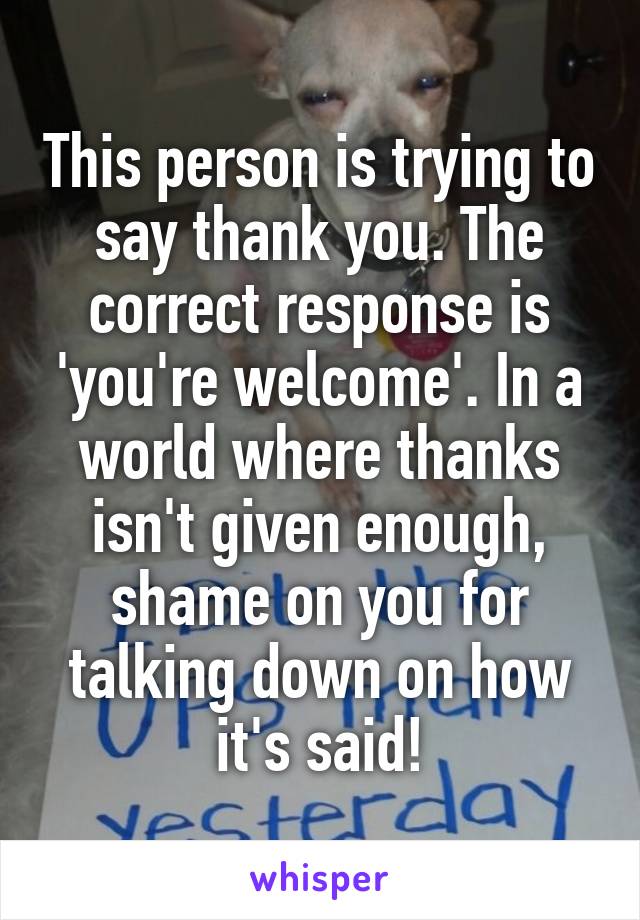 This person is trying to say thank you. The correct response is 'you're welcome'. In a world where thanks isn't given enough, shame on you for talking down on how it's said!