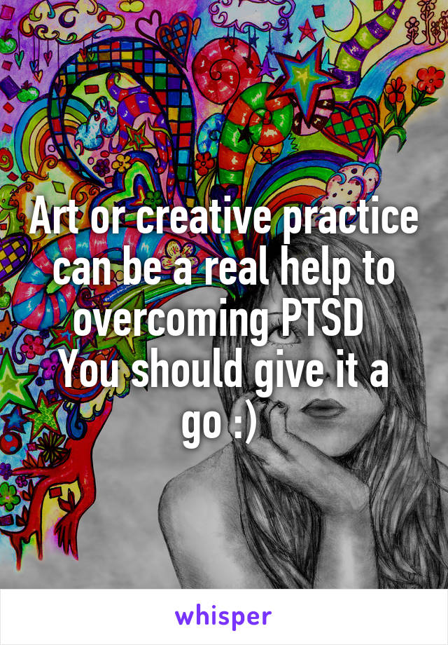 Art or creative practice can be a real help to overcoming PTSD 
You should give it a go :) 
