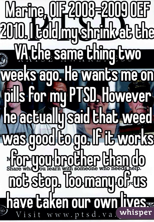 Marine, OIF 2008-2009 OEF 2010. I told my shrink at the VA the same thing two weeks ago. He wants me on pills for my PTSD. However he actually said that weed was good to go. If it works for you brother than do not stop. Too many of us have taken our own lives.  