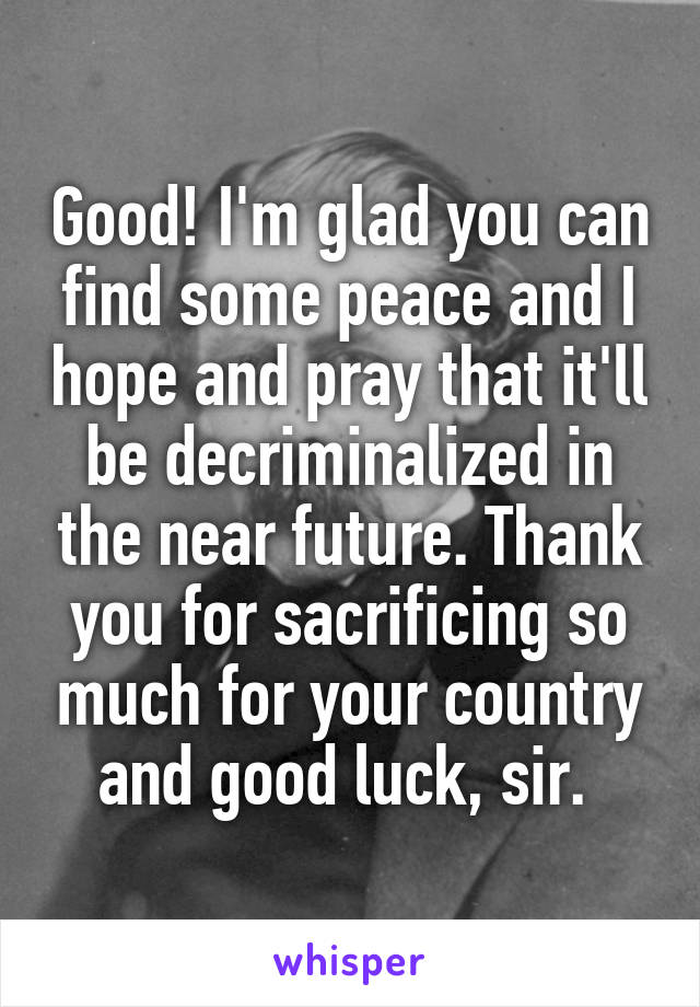 Good! I'm glad you can find some peace and I hope and pray that it'll be decriminalized in the near future. Thank you for sacrificing so much for your country and good luck, sir. 