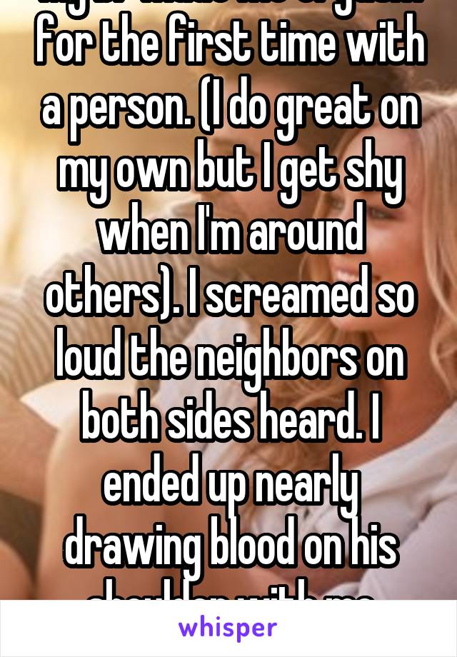 My bf made me orgasm for the first time with a person. (I do great on my own but I get shy when I'm around others). I screamed so loud the neighbors on both sides heard. I ended up nearly drawing blood on his shoulder with me teeth. Oops.