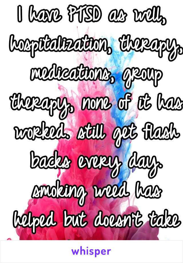 I have PTSD as well, hospitalization, therapy, medications, group therapy, none of it has worked. still get flash backs every day. smoking weed has helped but doesn't take it away. 
