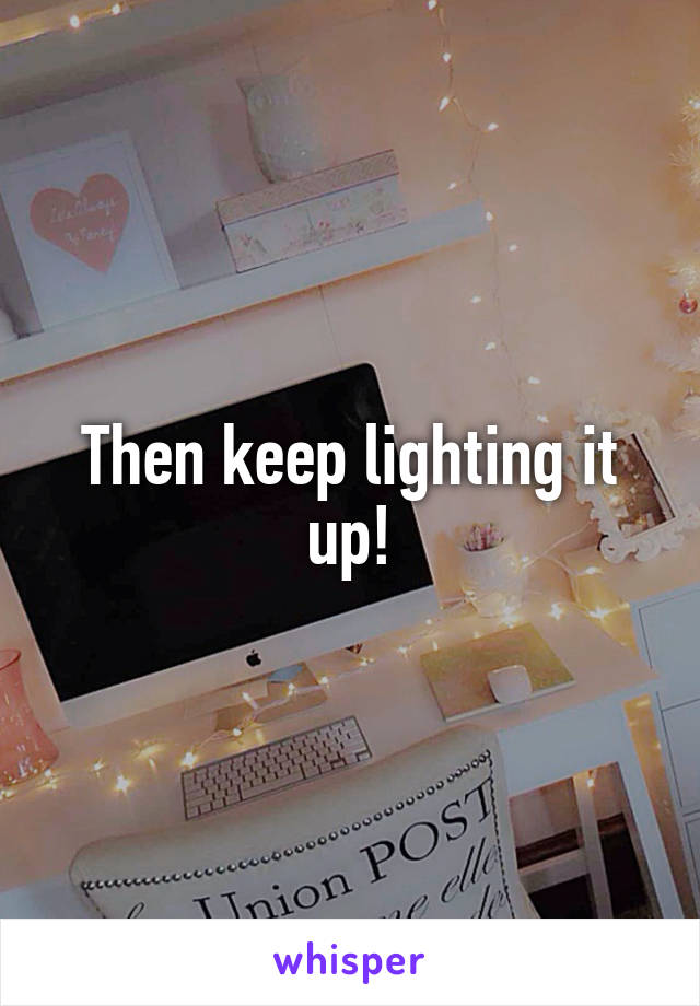 Then keep lighting it up!