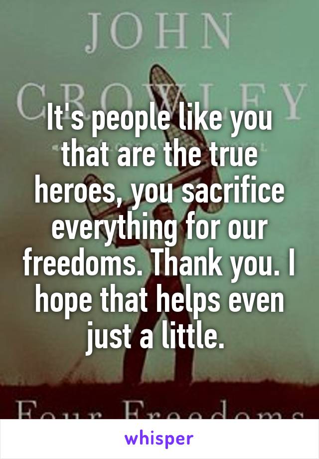 It's people like you that are the true heroes, you sacrifice everything for our freedoms. Thank you. I hope that helps even just a little. 