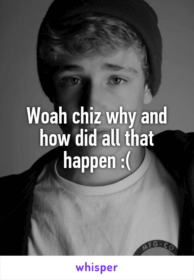Woah chiz why and how did all that happen :(