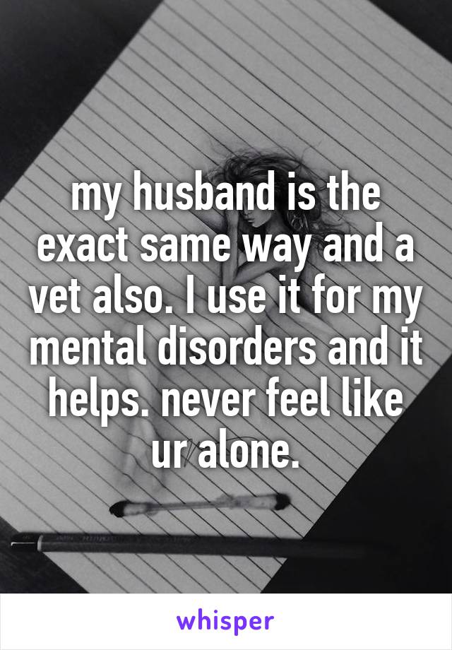 my husband is the exact same way and a vet also. I use it for my mental disorders and it helps. never feel like ur alone.