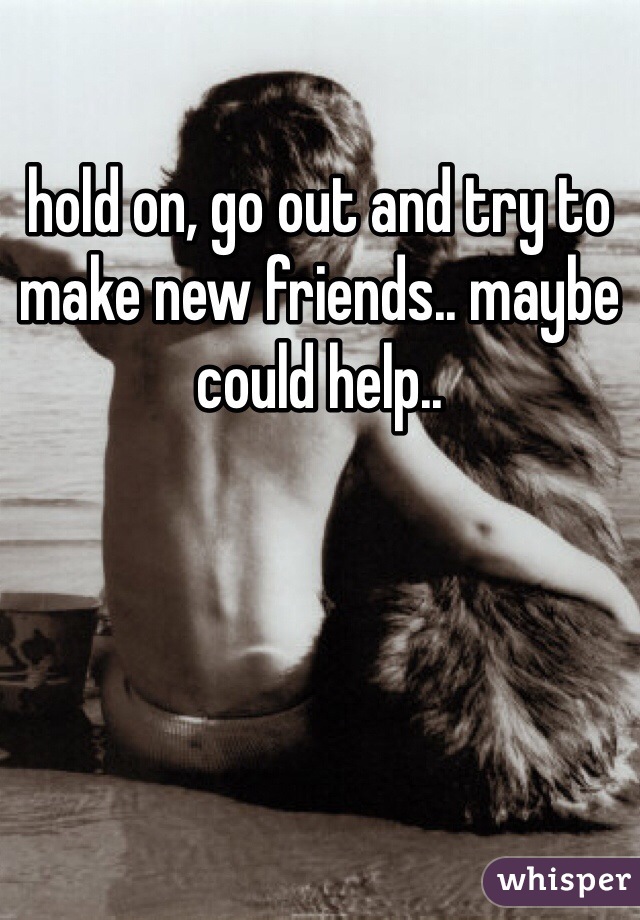 hold on, go out and try to make new friends.. maybe could help.. 