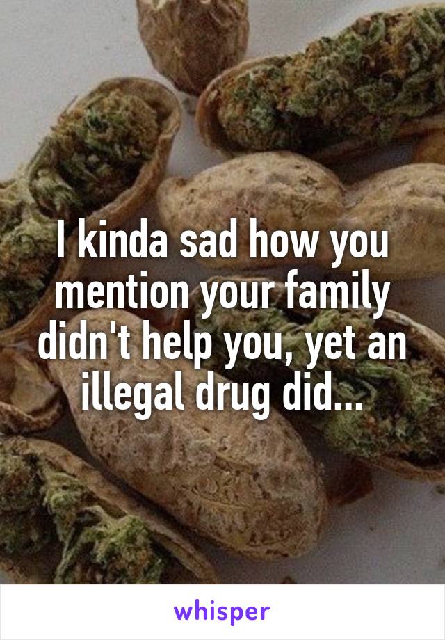 I kinda sad how you mention your family didn't help you, yet an illegal drug did...