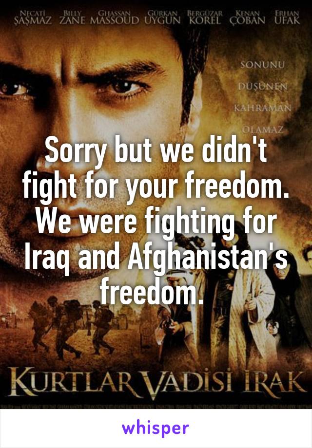 Sorry but we didn't fight for your freedom. We were fighting for Iraq and Afghanistan's freedom. 
